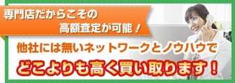 専門店だからこその高額査定が可能！他社には無いネットワークとノウハウでどこよりも高く買い取ります！